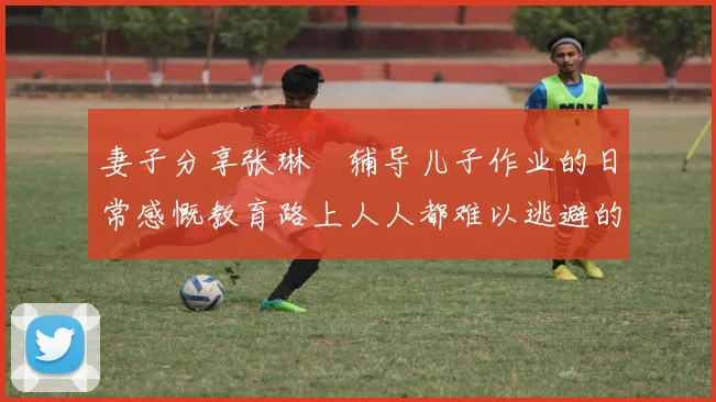 妻子分享张琳芃辅导儿子作业的日常感慨教育路上人人都难以逃避的挑战