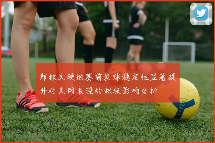 郑钦文硬地赛前发球稳定性显著提升对美网表现的积极影响分析