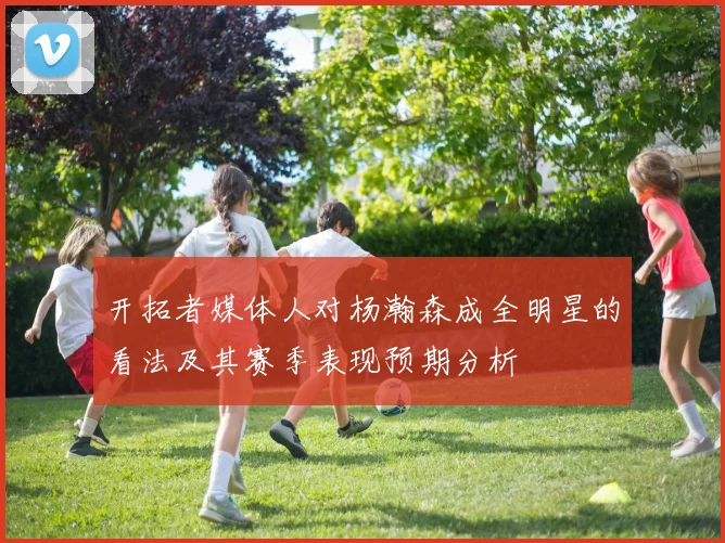 开拓者媒体人对杨瀚森成全明星的看法及其赛季表现预期分析