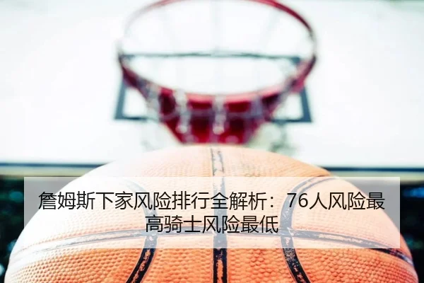 詹姆斯下家风险排行全解析：76人风险最高骑士风险最低
